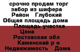 срочно продам,торг,забор из шифера › Район ­ Глубокий › Общая площадь дома ­ 107 › Площадь участка ­ 10 › Цена ­ 1 950 000 - Ростовская обл., Каменский р-н Недвижимость » Дома, коттеджи, дачи продажа   . Ростовская обл.